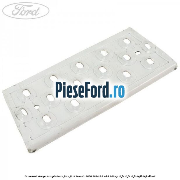 Ornament stanga treapta bara fata Ford Transit 2006-2014 2.2 TDCi 100 cp DRFA, DRFB, DRFC, DRFD, DRFE diesel