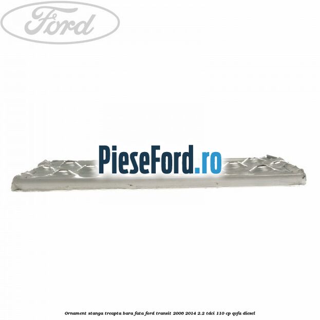 Ornament stanga treapta bara fata Ford Transit 2006-2014 2.2 TDCi 110 cp QVFA diesel