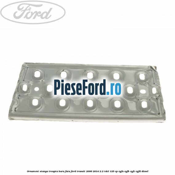Ornament stanga treapta bara fata Ford Transit 2006-2014 2.2 TDCi 125 cp CYFA, CYFB, CYFC, CYFD diesel