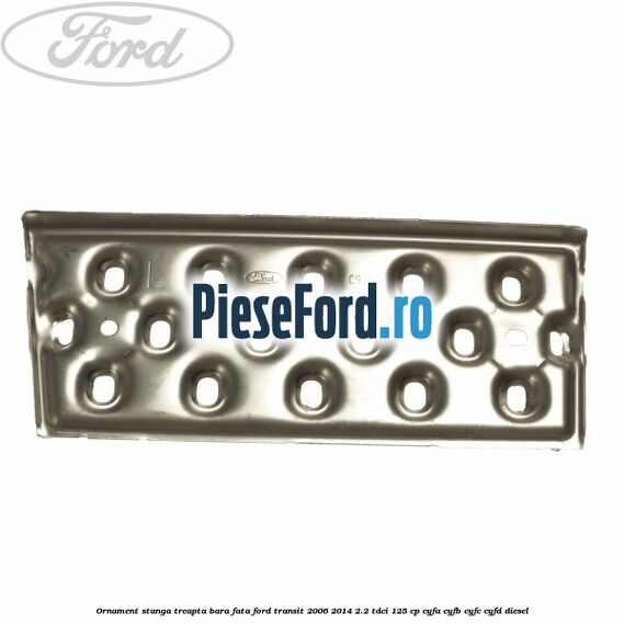 Ornament stanga treapta bara fata Ford Transit 2006-2014 2.2 TDCi 125 cp CYFA, CYFB, CYFC, CYFD diesel