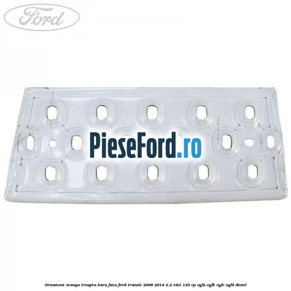 Ornament stanga treapta bara fata Ford Transit 2006-2014 2.2 TDCi 125 cp CYFA, CYFB, CYFC, CYFD diesel