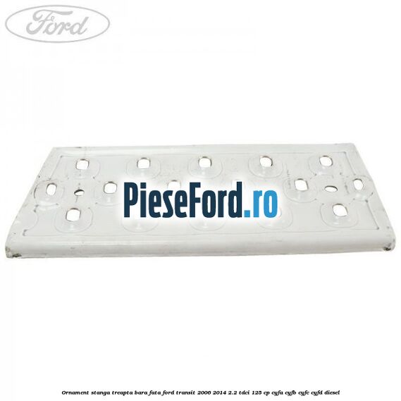 Ornament stanga treapta bara fata Ford Transit 2006-2014 2.2 TDCi 125 cp CYFA, CYFB, CYFC, CYFD diesel