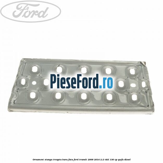 Ornament stanga treapta bara fata Ford Transit 2006-2014 2.2 TDCi 130 cp QWFA diesel