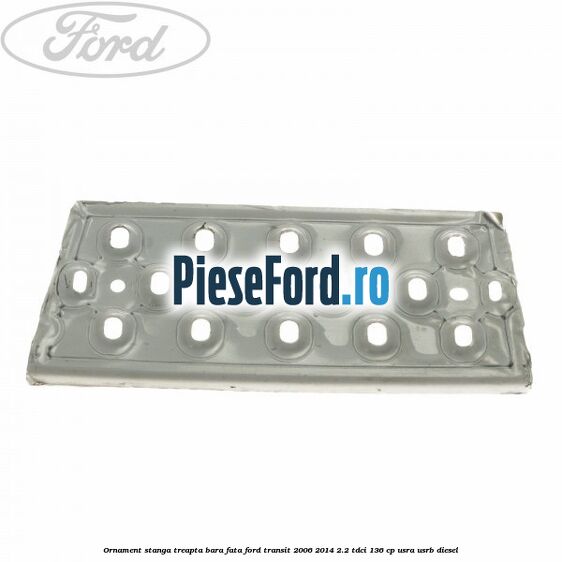 Ornament stanga treapta bara fata Ford Transit 2006-2014 2.2 TDCi 136 cp USRA, USRB diesel