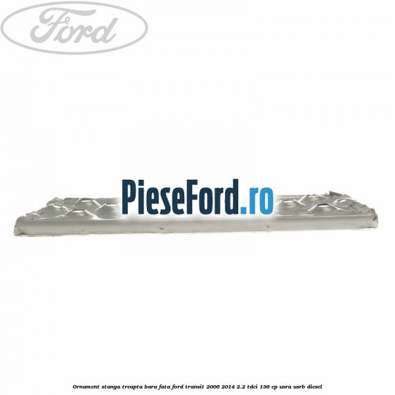 Ornament stanga treapta bara fata Ford Transit 2006-2014 2.2 TDCi 136 cp USRA, USRB diesel