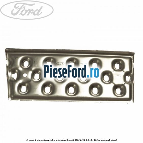 Ornament stanga treapta bara fata Ford Transit 2006-2014 2.2 TDCi 136 cp USRA, USRB diesel