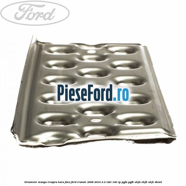 Ornament stanga treapta bara fata Ford Transit 2006-2014 2.2 TDCi 140 cp PGFA, PGFB, UHFA, UHFB, UHFC diesel