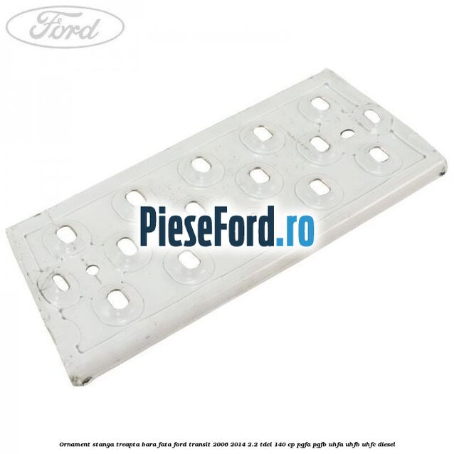 Ornament stanga treapta bara fata Ford Transit 2006-2014 2.2 TDCi 140 cp PGFA, PGFB, UHFA, UHFB, UHFC diesel