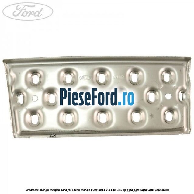 Ornament stanga treapta bara fata Ford Transit 2006-2014 2.2 TDCi 140 cp PGFA, PGFB, UHFA, UHFB, UHFC diesel