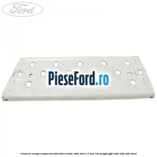 Ornament stanga treapta bara fata Ford Transit 2006-2014 2.2 TDCi 140 cp PGFA, PGFB, UHFA, UHFB, UHFC diesel