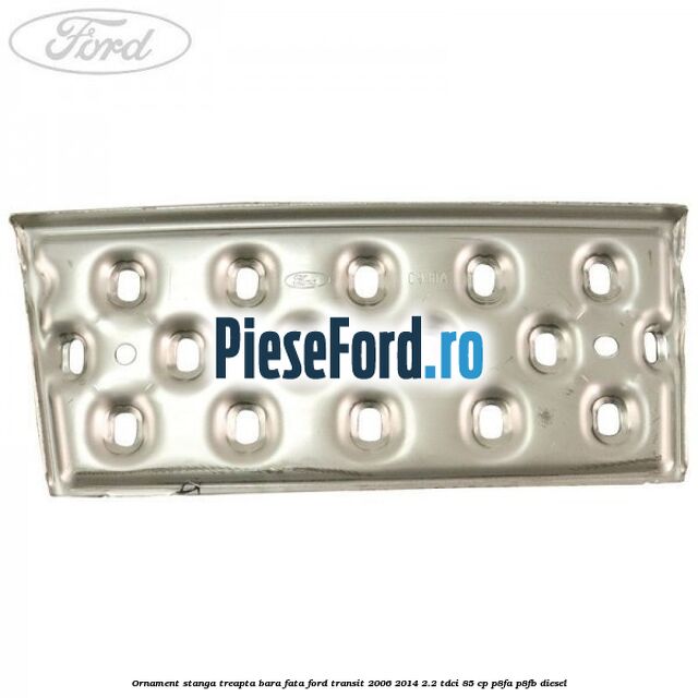 Ornament stanga treapta bara fata Ford Transit 2006-2014 2.2 TDCi 85 cp Ornament stanga treapta bara fata Ford Transit 2006-2014 2.2 TDCi 85 cp P8FA, P8FB diesel