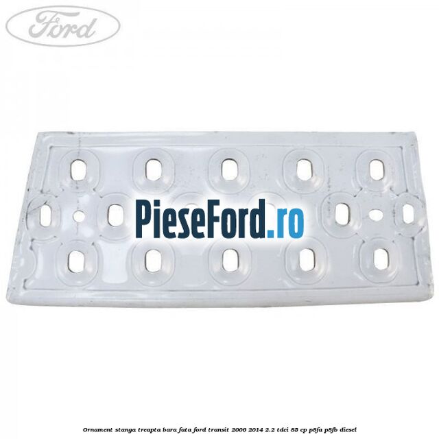 Ornament stanga treapta bara fata Ford Transit 2006-2014 2.2 TDCi 85 cp Ornament stanga treapta bara fata Ford Transit 2006-2014 2.2 TDCi 85 cp P8FA, P8FB diesel