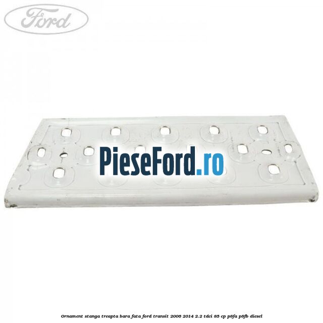 Ornament stanga treapta bara fata Ford Transit 2006-2014 2.2 TDCi 85 cp Ornament stanga treapta bara fata Ford Transit 2006-2014 2.2 TDCi 85 cp P8FA, P8FB diesel