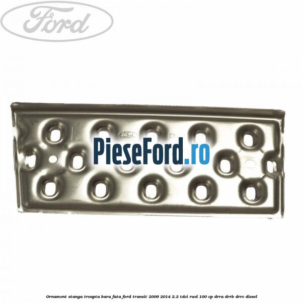 Ornament stanga treapta bara fata Ford Transit 2006-2014 2.2 TDCi RWD 100 cp DRRA, DRRB, DRRC diesel