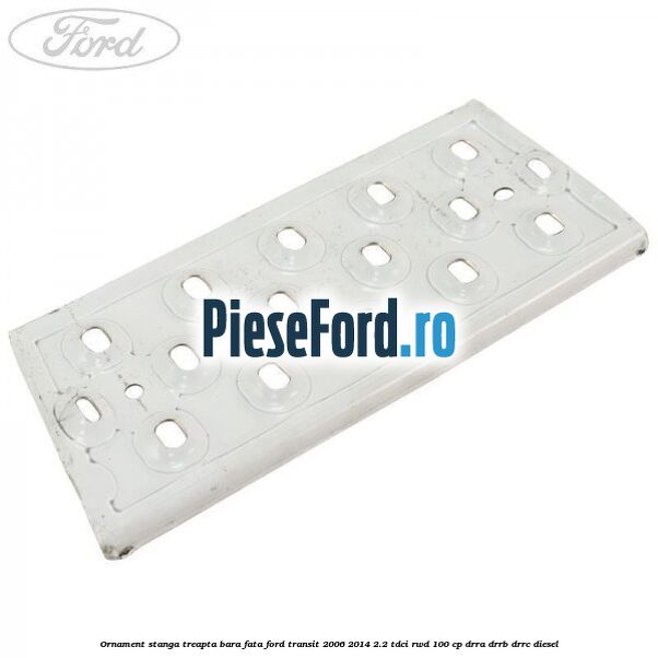 Ornament stanga treapta bara fata Ford Transit 2006-2014 2.2 TDCi RWD 100 cp DRRA, DRRB, DRRC diesel
