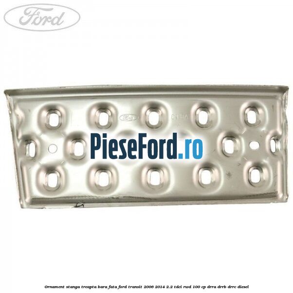 Ornament stanga treapta bara fata Ford Transit 2006-2014 2.2 TDCi RWD 100 cp DRRA, DRRB, DRRC diesel