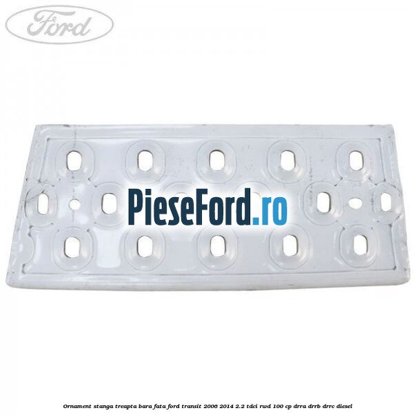 Ornament stanga treapta bara fata Ford Transit 2006-2014 2.2 TDCi RWD 100 cp DRRA, DRRB, DRRC diesel