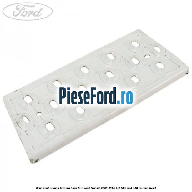 Ornament stanga treapta bara fata Ford Transit 2006-2014 2.2 TDCi RWD 155 cp CVRC diesel