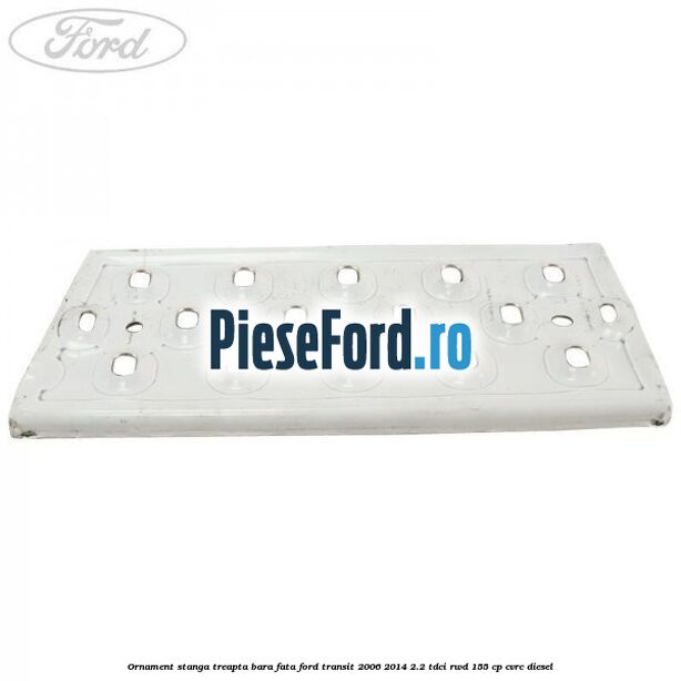 Ornament stanga treapta bara fata Ford Transit 2006-2014 2.2 TDCi RWD 155 cp CVRC diesel