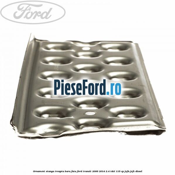Ornament stanga treapta bara fata Ford Transit 2006-2014 2.4 TDCi 115 cp JXFA, JXFC diesel