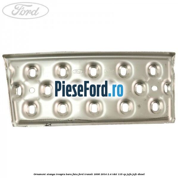 Ornament stanga treapta bara fata Ford Transit 2006-2014 2.4 TDCi 115 cp JXFA, JXFC diesel