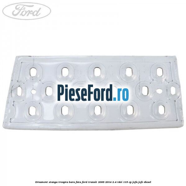 Ornament stanga treapta bara fata Ford Transit 2006-2014 2.4 TDCi 115 cp JXFA, JXFC diesel