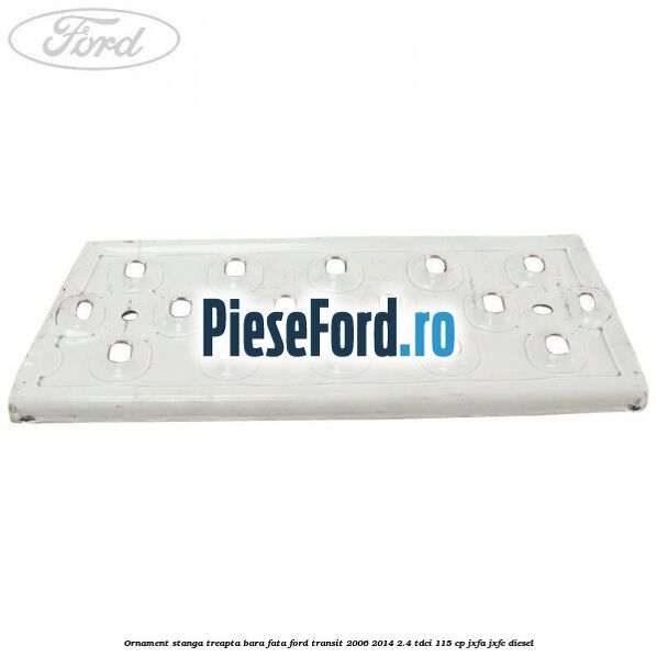 Ornament stanga treapta bara fata Ford Transit 2006-2014 2.4 TDCi 115 cp JXFA, JXFC diesel