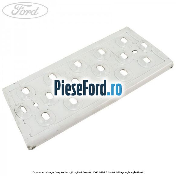 Ornament stanga treapta bara fata Ford Transit 2006-2014 3.2 TDCi 200 cp SAFA, SAFB diesel