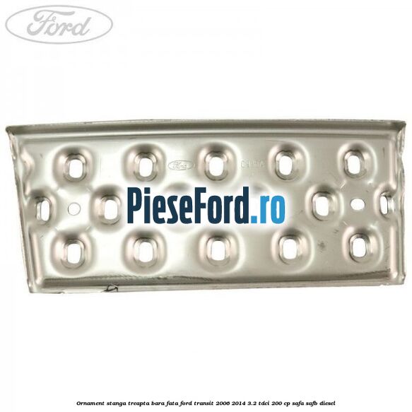 Ornament stanga treapta bara fata Ford Transit 2006-2014 3.2 TDCi 200 cp SAFA, SAFB diesel
