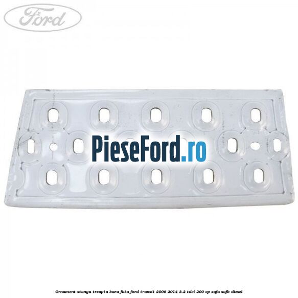 Ornament stanga treapta bara fata Ford Transit 2006-2014 3.2 TDCi 200 cp SAFA, SAFB diesel