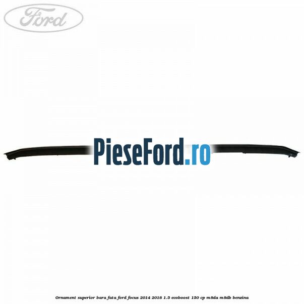 Ornament superior bara fata Ford Focus 2014-2018 1.5 EcoBoost 150 cp M8DA, M8DB benzina