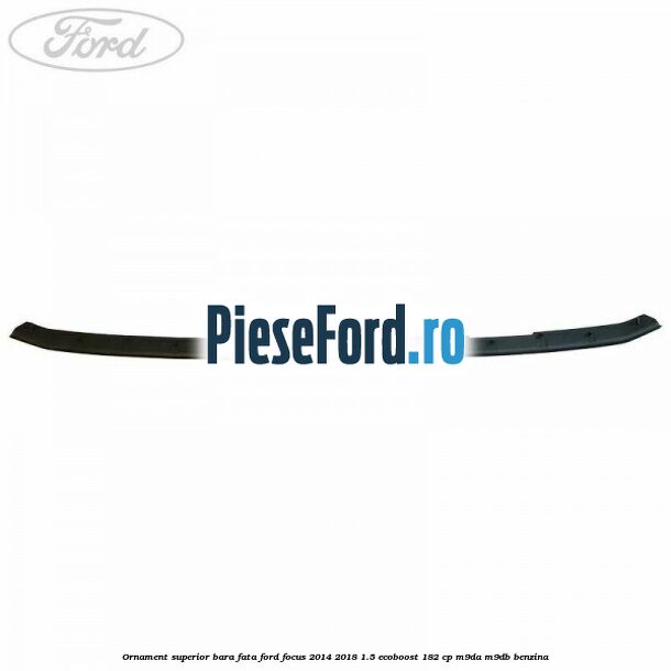 Ornament superior bara fata Ford Focus 2014-2018 1.5 EcoBoost 182 cp M9DA, M9DB benzina