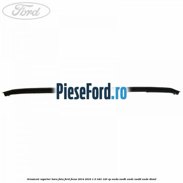 Ornament superior bara fata Ford Focus 2014-2018 1.5 TDCi 120 cp Ornament superior bara fata Ford Focus 2014-2018 1.5 TDCi 120 cp XWDA, XWDB, XWDC, XWDD, XWDE diesel