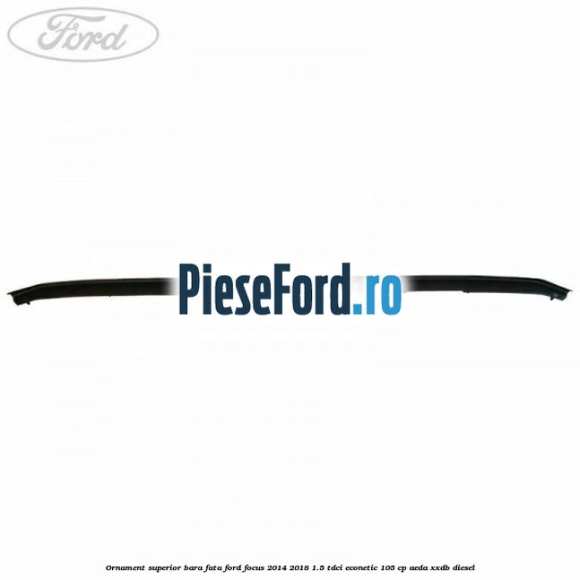 Ornament superior bara fata Ford Focus 2014-2018 1.5 TDCi ECOnetic 105 cp AEDA, XXDB diesel