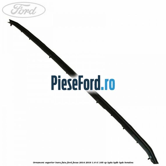 Ornament superior bara fata Ford Focus 2014-2018 1.6 Ti 105 cp IQDA, IQDB, IQDC benzina