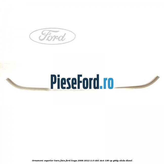 Ornament superior bara fata Ford Kuga 2008-2012 2.0 TDCi 4x4 136 cp G6DG, UKDA diesel