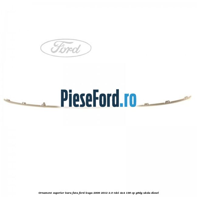Ornament superior bara fata Ford Kuga 2008-2012 2.0 TDCi 4x4 136 cp Ornament superior bara fata Ford Kuga 2008-2012 2.0 TDCi 4x4 136 cp G6DG, UKDA diesel