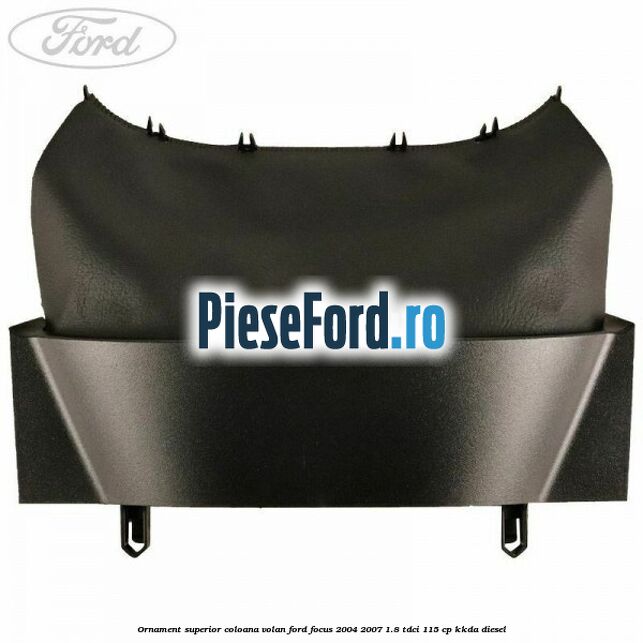Ornament superior coloana volan Ford Focus 2004-2007 1.8 TDCi 115 cp Ornament superior coloana volan Ford Focus 2004-2007 1.8 TDCi 115 cp KKDA diesel
