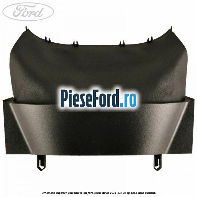 Ornament superior coloana volan Ford Focus 2008-2011 1.4 80 cp Ornament superior coloana volan Ford Focus 2008-2011 1.4 80 cp ASDA, ASDB benzina