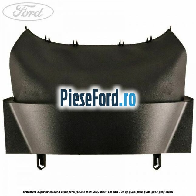 Ornament superior coloana volan Ford Focus C-Max 2003-2007 1.6 TDCi 109 cp G8DA, G8DB, G8DD, G8DE, G8DF diesel