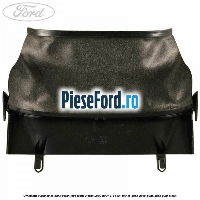 Ornament superior coloana volan Ford Focus C-Max 2003-2007 1.6 TDCi 109 cp G8DA, G8DB, G8DD, G8DE, G8DF diesel