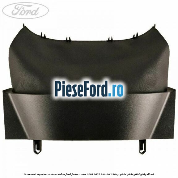 Ornament superior coloana volan Ford Focus C-Max 2003-2007 2.0 TDCi 136 cp G6DA, G6DB, G6DD, G6DG diesel