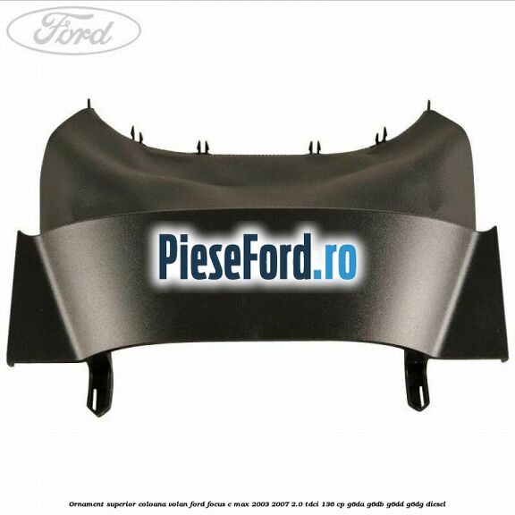Ornament superior coloana volan Ford Focus C-Max 2003-2007 2.0 TDCi 136 cp G6DA, G6DB, G6DD, G6DG diesel