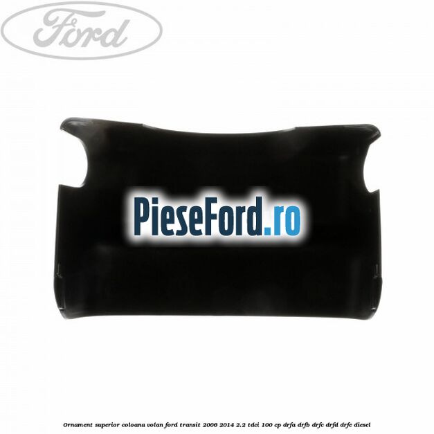 Ornament superior coloana volan Ford Transit 2006-2014 2.2 TDCi 100 cp DRFA, DRFB, DRFC, DRFD, DRFE diesel