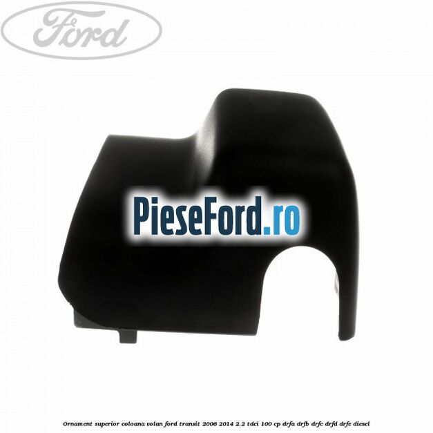 Ornament superior coloana volan Ford Transit 2006-2014 2.2 TDCi 100 cp DRFA, DRFB, DRFC, DRFD, DRFE diesel