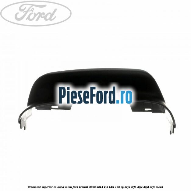 Ornament superior coloana volan Ford Transit 2006-2014 2.2 TDCi 100 cp DRFA, DRFB, DRFC, DRFD, DRFE diesel
