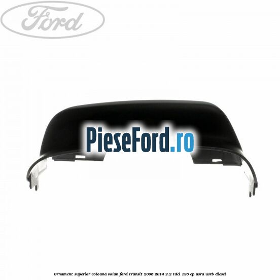 Ornament superior coloana volan Ford Transit 2006-2014 2.2 TDCi 136 cp Ornament superior coloana volan Ford Transit 2006-2014 2.2 TDCi 136 cp USRA, USRB diesel
