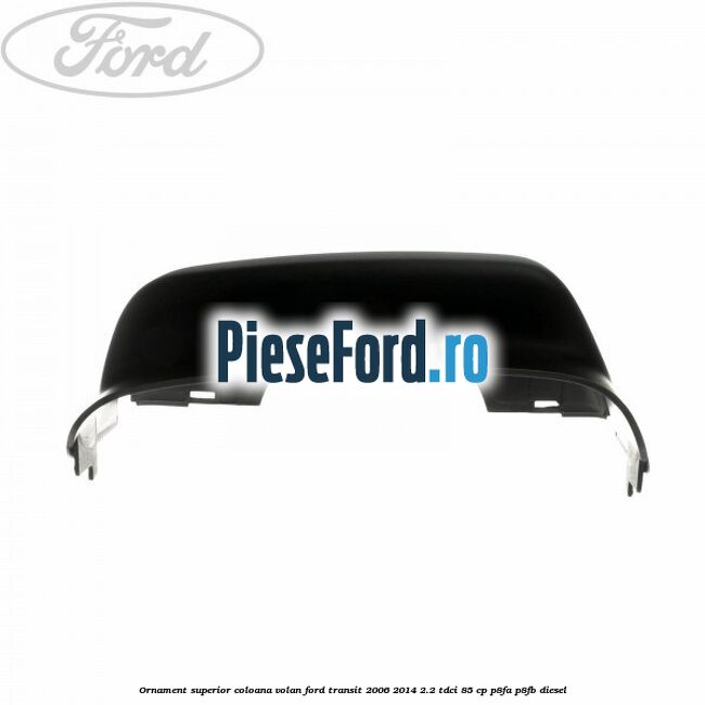 Ornament superior coloana volan Ford Transit 2006-2014 2.2 TDCi 85 cp Ornament superior coloana volan Ford Transit 2006-2014 2.2 TDCi 85 cp P8FA, P8FB diesel