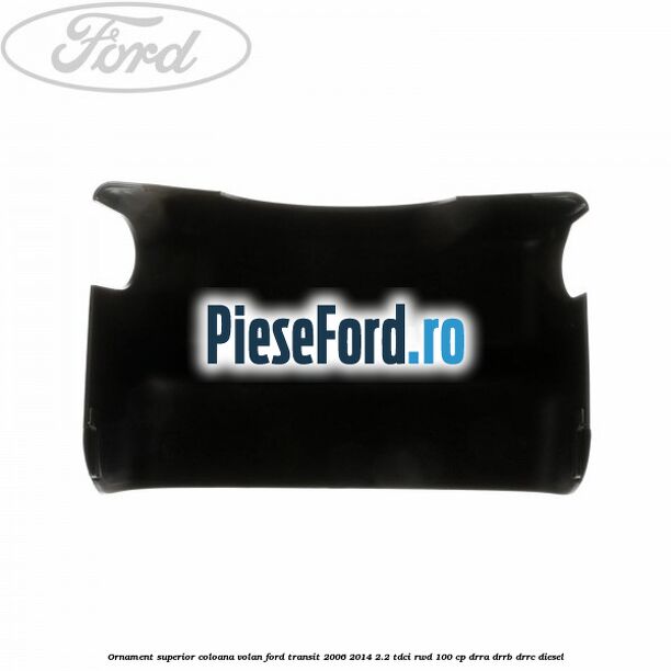 Ornament superior coloana volan Ford Transit 2006-2014 2.2 TDCi RWD 100 cp DRRA, DRRB, DRRC diesel
