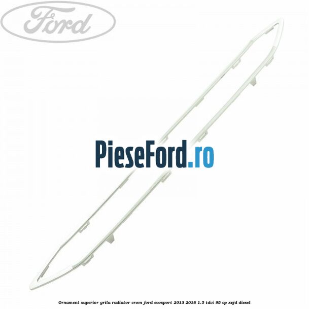 Ornament superior grila radiator crom Ford EcoSport 2013-2018 1.5 TDCi 95 cp XVJD diesel